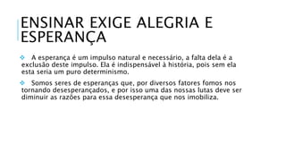 ENSINAR EXIGE ALEGRIA E 
ESPERANÇA 
 A esperança é um impulso natural e necessário, a falta dela é a 
exclusão deste impulso. Ela é indispensável à história, pois sem ela 
esta seria um puro determinismo. 
 Somos seres de esperanças que, por diversos fatores fomos nos 
tornando desesperançados, e por isso uma das nossas lutas deve ser 
diminuir as razões para essa desesperança que nos imobiliza. 
 