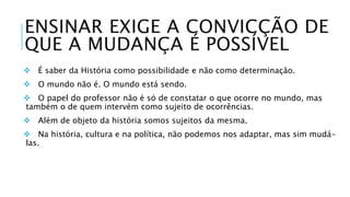 ENSINAR EXIGE A CONVICÇÃO DE 
QUE A MUDANÇA É POSSÍVEL 
 É saber da História como possibilidade e não como determinação. 
 O mundo não é. O mundo está sendo. 
 O papel do professor não é só de constatar o que ocorre no mundo, mas 
também o de quem intervém como sujeito de ocorrências. 
 Além de objeto da história somos sujeitos da mesma. 
 Na história, cultura e na política, não podemos nos adaptar, mas sim mudá-las. 
 