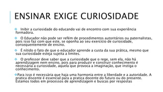 ENSINAR EXIGE CURIOSIDADE 
 Inibir a curiosidade do educando vai de encontro com sua experiência 
formadora. 
 O Educador não pode ser refém de procedimentos autoritários ou paternalistas, 
pois isso faz com que este, se oponha ao seu exercício de curiosidade, 
consequentemente de ensino. 
 É nítido o fato de que o educador aprende a custa da sua prática, mesmo que 
sua curiosidade esteja sujeita a limites. 
 O professor deve saber que a curiosidade que o rege, sem ela, não há 
aprendizagem nem ensino, pois para produzir e construir conhecimento é 
necessária a curiosidade, aquela que provoca a imaginação, que instiga o 
conhecimento. 
Para isso é necessária que haja uma harmonia entre a liberdade e a autoridade. A 
pratica discente é essencial para a pratica docente do futuro ou do presente. 
Estamos todos em processos de aprendizagem e buscas por respostas 
 