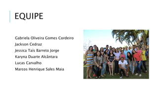 EQUIPE 
Gabriela Oliveira Gomes Cordeiro 
Jackson Cedraz 
Jessica Taís Barreto Jorge 
Karyna Duarte Alcântara 
Lucas Carvalho 
Marcos Henrique Sales Maia 
 