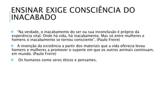 ENSINAR EXIGE CONSCIÊNCIA DO 
INACABADO 
 “Na verdade, o inacabamento do ser ou sua inconclusão é próprio da 
experiência vital. Onde há vida, há inacabamento. Mas só entre mulheres e 
homens o inacabamento se tornou consciente”. (Paulo Freire) 
 A invenção da existência a partir dos materiais que a vida oferecia levou 
homens e mulheres a promover o suporte em que os outros animais continuam, 
em mundo. (Paulo Freire) 
 Os humanos como seres éticos e pensantes. 
 