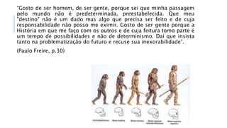 “Gosto de ser homem, de ser gente, porque sei que minha passagem 
pelo mundo não é predeterminada, preestabelecida. Que meu 
"destino" não é um dado mas algo que precisa ser feito e de cuja 
responsabilidade não posso me eximir. Gosto de ser gente porque a 
História em que me faço com os outros e de cuja feitura tomo parte é 
um tempo de possibilidades e não de determinismo. Daí que insista 
tanto na problematização do futuro e recuse sua inexorabilidade”. 
(Paulo Freire, p.30) 
 