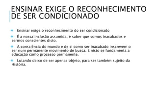 ENSINAR EXIGE O RECONHECIMENTO 
DE SER CONDICIONADO 
 Ensinar exige o reconhecimento do ser condicionado 
 É a nossa inclusão assumida, é saber que somos inacabados e 
sermos conscientes disto. 
 A consciência do mundo e de si como ser inacabado inscrevem o 
ser num permanente movimento de busca. E nisto se fundamenta a 
educação como processo permanente. 
 Lutando deixo de ser apenas objeto, para ser também sujeito da 
História. 
 