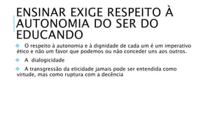 ENSINAR EXIGE RESPEITO À 
AUTONOMIA DO SER DO 
EDUCANDO 
 O respeito à autonomia e à dignidade de cada um é um imperativo 
ético e não um favor que podemos ou não conceder uns aos outros. 
 A dialogicidade 
 A transgressão da eticidade jamais pode ser entendida como 
virtude, mas como ruptura com a decência 
 