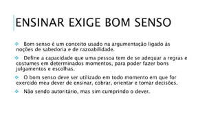 ENSINAR EXIGE BOM SENSO 
 Bom senso é um conceito usado na argumentação ligado às 
noções de sabedoria e de razoabilidade. 
 Define a capacidade que uma pessoa tem de se adequar a regras e 
costumes em determinados momentos, para poder fazer bons 
julgamentos e escolhas. 
 O bom senso deve ser utilizado em todo momento em que for 
exercido meu dever de ensinar, cobrar, orientar e tomar decisões. 
 Não sendo autoritário, mas sim cumprindo o dever. 
 