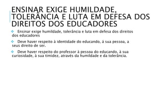 ENSINAR EXIGE HUMILDADE, 
TOLERÂNCIA E LUTA EM DEFESA DOS 
DIREITOS DOS EDUCADORES 
 Ensinar exige humildade, tolerância e luta em defesa dos direitos 
dos educadores 
 Deve haver respeito à identidade do educando, á sua pessoa, a 
seus direito de ser. 
 Deve haver respeito do professor à pessoa do educando, à sua 
curiosidade, à sua timidez, através da humildade e da tolerância. 
 
