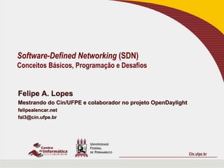 Software-Defined Networking (SDN) 
Conceitos Básicos, Programação e Desafios 
Felipe A. Lopes 
Mestrando do Cin/UFPE e colaborador no projeto OpenDaylight 
felipealencar.net 
fal3@cin.ufpe.br 
 