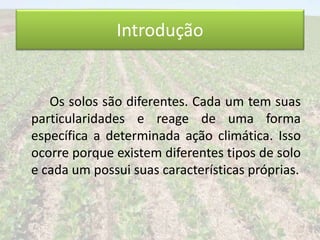 Introdução 
Os solos são diferentes. Cada um tem suas 
particularidades e reage de uma forma 
específica a determinada ação climática. Isso 
ocorre porque existem diferentes tipos de solo 
e cada um possui suas características próprias. 
 