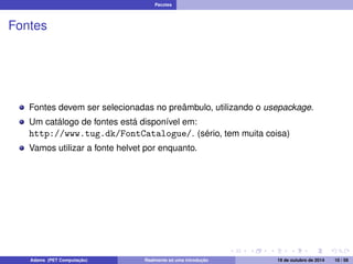 Pacotes 
Fontes 
Fontes devem ser selecionadas no preâmbulo, utilizando o usepackage. 
Um catálogo de fontes está disponível em: 
http://www.tug.dk/FontCatalogue/. (sério, tem muita coisa) 
Vamos utilizar a fonte helvet por enquanto. 
Adams (PET Computação) Realmente só uma introdução 19 de outubro de 2014 10 / 59 
 