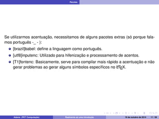 Pacotes 
Se utilizarmos acentuação, necessitamos de alguns pacotes extras (só porque fala-mos 
português -_ - ): 
[brazil]babel: define a linguagem como português. 
[utf8]inputenc: Utilizado para hifenização e processamento de acentos. 
[T1]fontenc: Basicamente, serve para compilar mais rápido a acentuação e não 
gerar problemas ao gerar alguns símbolos específicos no LATEX. 
Adams (PET Computação) Realmente só uma introdução 19 de outubro de 2014 11 / 59 
 