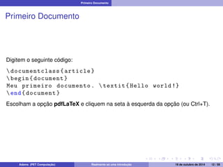 Primeiro Documento 
Primeiro Documento 
Digitem o seguinte código: 
 documentclass { article } 
 begin { document } 
Meu primeiro documento .  textit { Hello world !} 
end{ document } 
Escolham a opção pdfLaTeX e cliquem na seta à esquerda da opção (ou Ctrl+T). 
Adams (PET Computação) Realmente só uma introdução 19 de outubro de 2014 12 / 59 
 