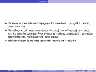 Alinhamento 
Podemos também adicionar espaçamentos entre linhas, parágrafos... enfim, 
onde quisermos. 
Normalmente, utiliza-se os comandos nvspace{ tam} e nhspace{ tam}, onde 
tam é o tamanho desejado. Pode se usar as medidas polegadas(in), pontos(pt), 
centímetros(cm), milímetros(mm), entre outras. 
Também existem as medidas ntextwidth, ntextheight, nlinewidth. 
Adams (PET Computação) Realmente só uma introdução 19 de outubro de 2014 17 / 59 
 