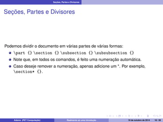 Seções, Partes e Divisores 
Seções, Partes e Divisores 
Podemos dividir o documento em várias partes de várias formas: 
part {} section {} subsection {} subsubsection {} 
Note que, em todos os comandos, é feito uma numeração automática. 
Caso deseje remover a numeração, apenas adicione um *. Por exemplo, 
section* {}. 
Adams (PET Computação) Realmente só uma introdução 19 de outubro de 2014 18 / 59 
 