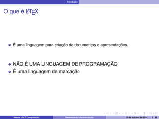 Introdução 
O que é LATEX 
É uma linguagem para criação de documentos e apresentações. 
NÃO É UMA LINGUAGEM DE PROGRAMAÇÃO 
É uma linguagem de marcação 
Adams (PET Computação) Realmente só uma introdução 19 de outubro de 2014 2 / 59 
 
