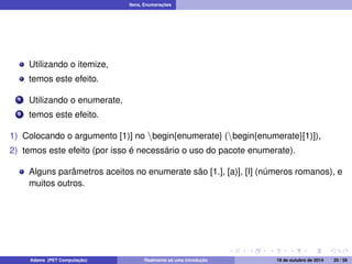 Itens, Enumerações 
Utilizando o itemize, 
temos este efeito. 
1 Utilizando o enumerate, 
2 temos este efeito. 
1) Colocando o argumento [1)] no nbegin{enumerate} (nbegin{enumerate}[1)]), 
2) temos este efeito (por isso é necessário o uso do pacote enumerate). 
Alguns parâmetros aceitos no enumerate são [1.], [a)], [I] (números romanos), e 
muitos outros. 
Adams (PET Computação) Realmente só uma introdução 19 de outubro de 2014 20 / 59 
 