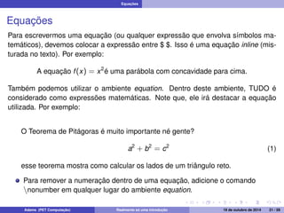 Equações 
Equações 
Para escrevermos uma equação (ou qualquer expressão que envolva símbolos ma-temáticos), 
devemos colocar a expressão entre $ $. Isso é uma equação inline (mis-turada 
no texto). Por exemplo: 
A equação f (x) = x2é uma parábola com concavidade para cima. 
Também podemos utilizar o ambiente equation. Dentro deste ambiente, TUDO é 
considerado como expressões matemáticas. Note que, ele irá destacar a equação 
utilizada. Por exemplo: 
O Teorema de Pitágoras é muito importante né gente? 
a2 + b2 = c2 (1) 
esse teorema mostra como calcular os lados de um triângulo reto. 
Para remover a numeração dentro de uma equação, adicione o comando 
nnonumber em qualquer lugar do ambiente equation. 
Adams (PET Computação) Realmente só uma introdução 19 de outubro de 2014 21 / 59 
 
