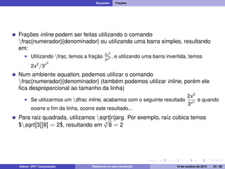 Equações Frações 
Frações inline podem ser feitas utilizando o comando 
nfrac{numerador}{denominador} ou utilizando uma barra simples, resultando 
em: 
I Utilizando nfrac, temos a fração 2x2 
3x2 , e utilizando uma barra invertida, temos 
2x2=3x2 
Num ambiente equation, podemos utilizar o comando 
nfrac{numerador}{denominador} (também podemos utilizar inline, porém ele 
fica desproporcional ao tamanho da linha) 
I Se utilizarmos um ndfrac inline, acabamos com o seguinte resultado 
2x2 
3x2 e quando 
ocorre o fim da linha, ocorre este resultado... 
Para raiz quadrada, utilizamos nsqrt[n]arg. Por exemplo, raíz cúbica temos 
$nsqrt[3][8] = 2$, resultando em 3 p 
8 = 2 
Adams (PET Computação) Realmente só uma introdução 19 de outubro de 2014 23 / 59 
 