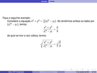 Equações Frações 
Faça o seguinte exemplo: 
Considere a equação x2 + y2 = 2 
3 (z13 
1  y1). Se dividirmos ambos os lados por 
(z13 
1  y1), temos: 
x2 + y2 
z13 
1  y1 
= 
2 
3 
do qual se tirar a raiz cúbica, temos: 
s 
3 
x2 + y2 
z13 
1  y1 
r 
2 
3 
= 3 
Adams (PET Computação) Realmente só uma introdução 19 de outubro de 2014 24 / 59 
 