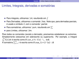Equações Limites, Integrais, derivadas e somatórias 
Limites, Integrais, derivadas e somatórias 
Para integrais, utilizamos nint, resultando em 
R 
Para Derivadas, utilizamos o comando nfrac. Note que, para derivadas parciais, 
é usado o símbolo @, com o comando npartial. 
P 
Para somatórias, utilizamos nsum, resultando em 
para Limites, utilizamos nlim. 
Para todos os comandos (exceto a derivada), precisamos estabelecer os extremos. 
RSimplesmente colocamos em sobrescrito ou superscrito. Por exemplo, a integral b 
f (x) dx é Pescrita como a $int_a^b f(x) , dx$. 
A somatória 
n 
i=1 i é escrita como $sum_{i=1}^{n} i$ 
Adams (PET Computação) Realmente só uma introdução 19 de outubro de 2014 25 / 59 
 