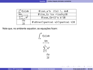 Equações Limites, Integrais, derivadas e somatórias 
R b 
a f (x) dx $int_a^b f(x) , dx$ 
lPimx!+1 $lim_{x to +infty}$ n 
k=1 k2 $sum_{k=1}^n k^2$ 
@u 
@t 
$dfrac{partial u}{partial t}$ 
Note que, no ambiente equation, as equações ficam: 
Z b 
a 
f (x) dx 
lim 
x!+1 
Xn 
k=1 
k2 
@u 
@t 
Adams (PET Computação) Realmente só uma introdução 19 de outubro de 2014 26 / 59 
 