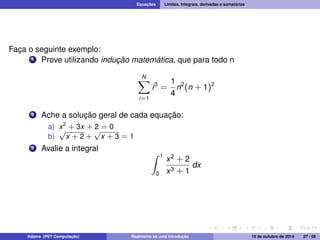 Equações Limites, Integrais, derivadas e somatórias 
Faça o seguinte exemplo: 
1 Prove utilizando indução matemática, que para todo n 
XN 
i=1 
i3 = 
1 
4 
n2(n + 1)2 
2 Ache a solução geral de cada equação: 
a) x2 + 3x + 2 = 0 
b) 
p 
x + 2 + 
p 
x + 3 = 1 
3 Avalie a integral Z 1 
0 
x2 + 2 
x3 + 1 
dx 
Adams (PET Computação) Realmente só uma introdução 19 de outubro de 2014 27 / 59 
 