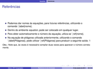 Equações Referências 
Referências 
Podemos dar nomes às equações, para futuras referências, utilizando o 
comando nlabel{nome}. 
Dentro do ambiente equation, pode ser colocado em qualquer lugar. 
Para obter automaticamente o número da equação, utiliza-se nref{nome}. 
Na equação de pitágoras utilizada anteriormente, utilizando o comando 
nlabel{Pitágoras}, pode utilizar nref{Pitágoras} para produzir a seguinte saída: 1 
Obs.: Note que, às vezes é necessário compilar duas vezes para aparecer o número correta-mente. 
Adams (PET Computação) Realmente só uma introdução 19 de outubro de 2014 28 / 59 
 