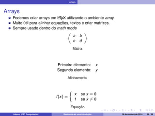 Arrays 
Arrays 
Podemos criar arrays em LATEX utilizando o ambiente array 
Muito útil para alinhar equações, textos e criar matrizes. 
Sempre usado dentro do math mode 
 
a b 
c d 
 
Matriz 
Primeiro elemento: x 
Segundo elemento: y 
Alinhamento 
f (x) = 
 
x se x = 0 
1 se x6= 0 
Equação 
Adams (PET Computação) Realmente só uma introdução 19 de outubro de 2014 29 / 59 
 