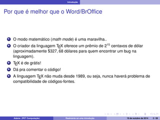 Introdução 
Por que é melhor que o Word/BrOffice 
1 O modo matemático (math mode) é uma maravilha.. 
2 O criador da linguagem TEX oferece um prêmio de 215 centavos de dólar 
(aproximadamente $327; 68 dólares para quem encontrar um bug na 
linguagem). 
3 TEX é de grátis! 
4 Dá pra comentar o código! 
5 A linguagem TEX não muda desde 1989, ou seja, nunca haverá problema de 
compatibilidade de códigos-fontes. 
Adams (PET Computação) Realmente só uma introdução 19 de outubro de 2014 3 / 59 
 