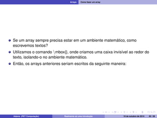Arrays Como fazer um array 
Se um array sempre precisa estar em um ambiente matemático, como 
escrevemos textos? 
Utilizamos o comando nmbox{}, onde criamos uma caixa invisível ao redor do 
texto, isolando-o no ambiente matemático. 
Então, os arrays anteriores seriam escritos da seguinte maneira: 
Adams (PET Computação) Realmente só uma introdução 19 de outubro de 2014 30 / 59 
 