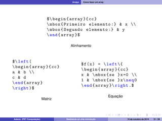 Arrays Como fazer um array 
$ begin { array }{ cc} 
 mbox { Primeiro elemento :}  x  
 mbox { Segundo elemento :}  y 
end{ array }$ 
Alinhamento 
$ left ( 
 begin { array }{ cc} 
a  b  
c  d 
end{ array } 
 right )$ 
Matriz 
$f(x) =  left { 
 begin { array }{ cc} 
x   mbox {se }x=0  
1   mbox {se }xneq0 
end{ array } right .$ 
Equação 
Adams (PET Computação) Realmente só uma introdução 19 de outubro de 2014 31 / 59 
 