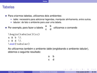 Tabelas 
Tabelas 
Para criarmos tabelas, utilizamos dois ambientes: 
I table: necessário para adicionar legendas, manipular alinhamento, entre outros. 
I tabular: de fato o ambiente para usar uma tabela. 
Por exemplo, para fazer a tabela 
a b 
c d 
utilizamos o comando 
 begin { tabular }{ cc} 
a  b  
c  d  
end{ tabular } 
Ao utilizarmos também o ambiente table (englobando o ambiente tabular ), 
obtemos o seguinte resultado: 
a b 
c d 
Adams (PET Computação) Realmente só uma introdução 19 de outubro de 2014 33 / 59 
 