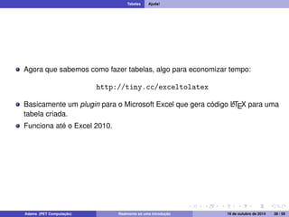 Tabelas Ajuda! 
Agora que sabemos como fazer tabelas, algo para economizar tempo: 
http://tiny.cc/exceltolatex 
Basicamente um plugin para o Microsoft Excel que gera código LATEX para uma 
tabela criada. 
Funciona até o Excel 2010. 
Adams (PET Computação) Realmente só uma introdução 19 de outubro de 2014 38 / 59 
 