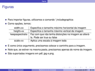 Figuras 
Figuras 
Para importar figuras, utilizamos o comando nincludegraphics 
Como opções, temos: 
width=xx Especifica o tamanho máximo horizontal da imagem 
height=xx Especifica o tamanho máximo vertical da imagem 
keepaspectratio Faz com que não tenha distorções na imagem ao alterá-la. 
Pode ser true ou false 
scale=xx Aplica uma escala à imagem toda 
E como único argumento, precisamos colocar o caminho para a imagem. 
Note que, se estiver na mesma pasta, precisamos apenas do nome da imagem. 
São suportadas imagens em pdf, jpg e png. 
Adams (PET Computação) Realmente só uma introdução 19 de outubro de 2014 39 / 59 
 