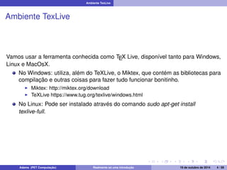 Ambiente TexLive 
Ambiente TexLive 
Vamos usar a ferramenta conhecida como TEX Live, disponível tanto para Windows, 
Linux e MacOsX. 
No Windows: utiliza, além do TeXLive, o Miktex, que contém as bibliotecas para 
compilação e outras coisas para fazer tudo funcionar bonitinho. 
I Miktex: http://miktex.org/download 
I TeXLive https://www.tug.org/texlive/windows.html 
No Linux: Pode ser instalado através do comando sudo apt-get install 
texlive-full. 
Adams (PET Computação) Realmente só uma introdução 19 de outubro de 2014 4 / 59 
 
