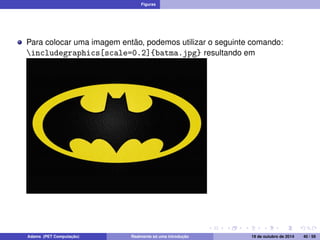 Figuras 
Para colocar uma imagem então, podemos utilizar o seguinte comando: 
includegraphics[scale=0.2]{batma.jpg} resultando em 
Adams (PET Computação) Realmente só uma introdução 19 de outubro de 2014 40 / 59 
 