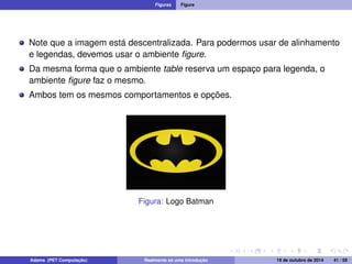 Figuras Figure 
Note que a imagem está descentralizada. Para podermos usar de alinhamento 
e legendas, devemos usar o ambiente figure. 
Da mesma forma que o ambiente table reserva um espaço para legenda, o 
ambiente figure faz o mesmo. 
Ambos tem os mesmos comportamentos e opções. 
Figura: Logo Batman 
Adams (PET Computação) Realmente só uma introdução 19 de outubro de 2014 41 / 59 
 