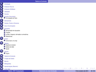 Tabela de Conteúdo 
1 Introdução 
2 Ambiente TexLive 
3 Ambiente TeXMaker 
4 Utilidades 
5 Pacotes 
6 Primeiro Documento 
Formatação de Texto 
7 Alinhamento 
8 Seções, Partes e Divisores 
9 Itens, Enumerações 
10 Equações 
Manipulação de equações 
Frações 
Limites, Integrais, derivadas e somatórias 
Referências 
11 Arrays 
Como fazer um array 
12 Tabelas 
Opções do tabular 
Opões da table 
Ajuda! 
13 Figuras 
Figure 
14 Tabela de Conteúdo 
15 Criação de Grafos 
16 Macros 
17 Bibliografias 
18 Apresentações (Beamer) 
19 Links úteis 
20 Contato 
Adams (PET Computação) Realmente só uma introdução 19 de outubro de 2014 43 / 59 
 