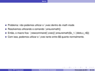 Macros 
Problema: não podemos utilizar o nxvec dentro do math mode. 
Resolvemos utilizando o comando nensuremath{} 
Então, o macro fica: nnewcommand{nxvec}{nensuremath{$x_1,nldots,x_n$}} 
Com isso, podemos utilizar o nxvec tanto entre $$ quanto normalmente. 
Adams (PET Computação) Realmente só uma introdução 19 de outubro de 2014 49 / 59 
 