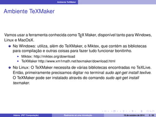 Ambiente TeXMaker 
Ambiente TeXMaker 
Vamos usar a ferramenta conhecida como TEX Maker, disponível tanto para Windows, 
Linux e MacOsX. 
No Windows: utiliza, além do TeXMaker, o Miktex, que contém as bibliotecas 
para compilação e outras coisas para fazer tudo funcionar bonitinho. 
I Miktex: http://miktex.org/download 
I TeXMaker http://www.xm1math.net/texmaker/download.html 
No Linux: O TeXMaker necessita de várias bibliotecas encontradas no TeXLive. 
Então, primeiramente precisamos digitar no terminal sudo apt-get install texlive. 
O TeXMaker pode ser instalado através do comando sudo apt-get install 
texmaker. 
Adams (PET Computação) Realmente só uma introdução 19 de outubro de 2014 5 / 59 
 