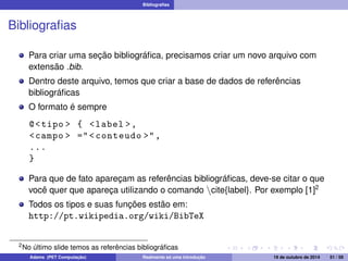 Bibliografias 
Bibliografias 
Para criar uma seção bibliográfica, precisamos criar um novo arquivo com 
extensão .bib. 
Dentro deste arquivo, temos que criar a base de dados de referências 
bibliográficas 
O formato é sempre 
@tipo  { label , 
campo  = conteudo , 
... 
} 
Para que de fato apareçam as referências bibliográficas, deve-se citar o que 
você quer que apareça utilizando o comando ncite{label}. Por exemplo [1]2 
Todos os tipos e suas funções estão em: 
http://pt.wikipedia.org/wiki/BibTeX 
2No último slide temos as referências bibliográficas 
Adams (PET Computação) Realmente só uma introdução 19 de outubro de 2014 51 / 59 
 
