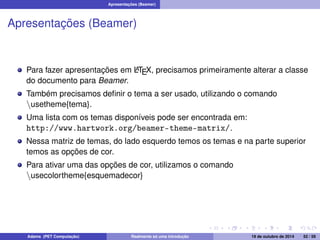 Apresentações (Beamer) 
Apresentações (Beamer) 
Para fazer apresentações em LATEX, precisamos primeiramente alterar a classe 
do documento para Beamer. 
Também precisamos definir o tema a ser usado, utilizando o comando 
nusetheme{tema}. 
Uma lista com os temas disponíveis pode ser encontrada em: 
http://www.hartwork.org/beamer-theme-matrix/. 
Nessa matriz de temas, do lado esquerdo temos os temas e na parte superior 
temos as opções de cor. 
Para ativar uma das opções de cor, utilizamos o comando 
nusecolortheme{esquemadecor} 
Adams (PET Computação) Realmente só uma introdução 19 de outubro de 2014 52 / 59 
 