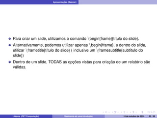 Apresentações (Beamer) 
Para criar um slide, utilizamos o comando nbegin{frame}{título do slide}. 
Alternativamente, podemos utilizar apenas nbegin{frame}, e dentro do slide, 
utilizar nframetitle{título do slide} ( inclusive um nframesubtitle{subtítulo do 
slide}) 
Dentro de um slide, TODAS as opções vistas para criação de um relatório são 
válidas. 
Adams (PET Computação) Realmente só uma introdução 19 de outubro de 2014 53 / 59 
 