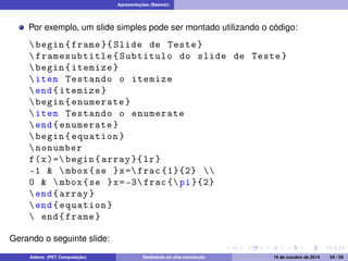 Apresentações (Beamer) 
Por exemplo, um slide simples pode ser montado utilizando o código: 
 begin { frame }{ Slide de Teste } 
 framesubtitle { Subtitulo do slide de Teste } 
 begin { itemize } 
 item Testando o itemize 
end{ itemize } 
 begin { enumerate } 
 item Testando o enumerate 
end{ enumerate } 
 begin { equation } 
 nonumber 
f(x)= begin { array }{ lr} 
-1   mbox {se }x= frac {1}{2}  
0   mbox {se }x= -3 frac { pi }{2} 
end{ array } 
end{ equation } 
 end{ frame } 
Gerando o seguinte slide: 
Adams (PET Computação) Realmente só uma introdução 19 de outubro de 2014 54 / 59 
 