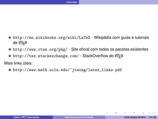 Links úteis 
http://en.wikibooks.org/wiki/LaTeX - Wikipédia com guias e tutoriais 
de LATEX 
http://www.ctan.org/pkg/ - Site oficial com todos os pacotes existentes 
http://tex.stackexchange.com/ - StackOverflow do LATEX 
Mais links úteis: 
http://www.math.ucla.edu/~jtwong/latex_links.pdf 
Adams (PET Computação) Realmente só uma introdução 19 de outubro de 2014 57 / 59 
 
