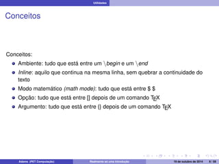Utilidades 
Conceitos 
Conceitos: 
Ambiente: tudo que está entre um nbegin e um nend 
Inline: aquilo que continua na mesma linha, sem quebrar a continuidade do 
texto 
Modo matemático (math mode): tudo que está entre $ $ 
Opção: tudo que está entre [] depois de um comando TEX 
Argumento: tudo que está entre {} depois de um comando TEX 
Adams (PET Computação) Realmente só uma introdução 19 de outubro de 2014 8 / 59 
 