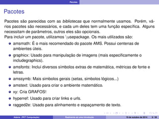 Pacotes 
Pacotes 
Pacotes são parecidas com as bibliotecas que normalmente usamos. Porém, vá-rios 
pacotes são necessários, e cada um deles tem uma função específica. Alguns 
necessitam de parâmetros, outros eles são opcionais. 
Para incluir um pacote, utilizamos nusepackage. Os mais utilizados são: 
amsmath: É o mais recomendado do pacote AMS. Possui centenas de 
ambientes úteis. 
graphicx: Usado para manipulação de imagens (mais especificamente o 
includegraphics). 
amsfonts: Inclui diversos símbolos extras de matemática, métricas de fonte e 
letras. 
amssymb: Mais simbolos gerais (setas, simbolos lógicos...) 
amstext: Usado para criar o ambiente matemático. 
xy: Cria GRAFOS! 
hyperref: Usado para criar links e urls. 
ragged2e: Usado para alinhamento e espaçamento de texto. 
Adams (PET Computação) Realmente só uma introdução 19 de outubro de 2014 9 / 59 
 