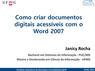 Como criardocumentosdigitaisacessíveiscom o Word 2007 
Janicy Rocha 
Bacharel em Sistemas de Informação -PUC/MG 
Mestre e Doutoranda em Ciência da Informação -UFMG 
UFMG-2014 
Disciplina: ArquiteturadaInformaçãoe AcessibilidadeDigital  