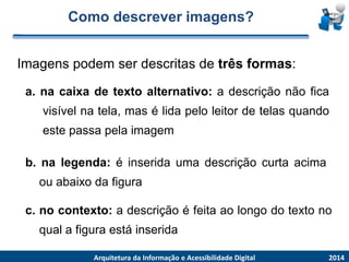 Como descrever imagens? 
Imagenspodemser descritasde trêsformas: 
2014 
ArquiteturadaInformaçãoe AcessibilidadeDigital 
a.nacaixadetextoalternativo:adescriçãonãoficavisívelnatela,masélidapeloleitordetelasquandoestepassapelaimagem 
b.nalegenda:éinseridaumadescriçãocurtaacimaouabaixodafigura 
c.nocontexto:adescriçãoéfeitaaolongodotextonoqualafiguraestáinserida  