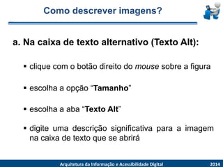 Como descrever imagens? 
a. Na caixade textoalternativo(TextoAlt): 
2014 
ArquiteturadaInformaçãoe AcessibilidadeDigital 
cliquecomobotãodireitodomousesobreafigura 
escolhaaopção“Tamanho” 
escolhaaaba“TextoAlt” 
digiteumadescriçãosignificativaparaaimagemnacaixadetextoqueseabrirá  