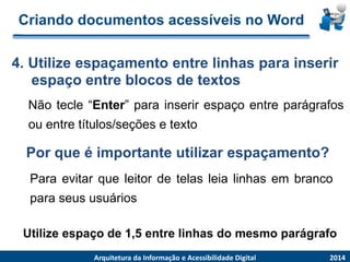 Criandodocumentosacessíveisno Word 
Nãotecle“Enter”parainserirespaçoentreparágrafosouentretítulos/seçõesetexto 
4.Utilizeespaçamentoentrelinhasparainserirespaçoentreblocosdetextos 
2014 
ArquiteturadaInformaçãoe AcessibilidadeDigital 
Por que é importante utilizar espaçamento? 
Paraevitarqueleitordetelasleialinhasembrancoparaseususuários 
Utilize espaço de 1,5 entre linhas do mesmo parágrafo  